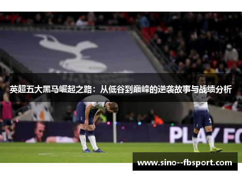 英超五大黑马崛起之路：从低谷到巅峰的逆袭故事与战绩分析
